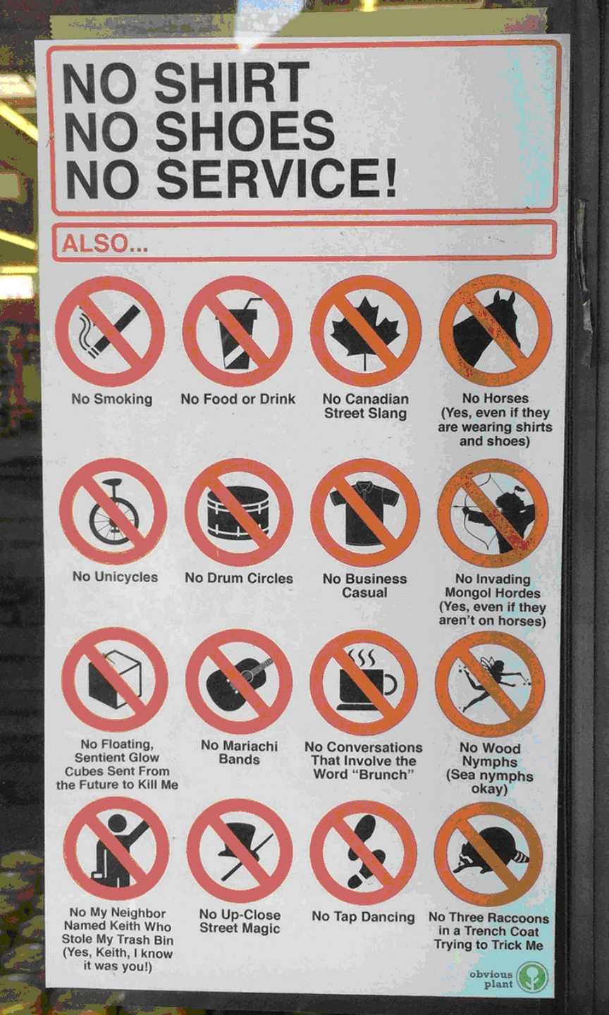 No shirt, no shoes, no service! Also no smoking, no food or drink, no Canadian street slang, no horses (Yes, even if they are wearing shirts and shoes), no unicycles, no drum circles, no business casual, no invading Mongol hordes (Yes, even if they aren't on horses), no floating sentient glow cubes sent from the future to kille me, no mariachi bands, no conversations that involve the world "Brunch", no wood numphs (sea nymphs okay), no my neighbor named Keith who stole my trash bin (YYes, Keith, I know it was you!), no up-close street magic, no tap dancing, no three raccoons in a trench coat trying to trick me -- Obvious Plant logo